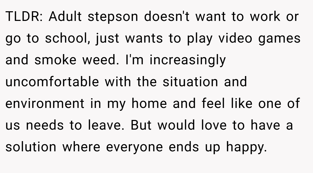 TLDR: Adult stepson doesn't want to work or go to school, just wants to play video games and smoke weed. I'm increasingly uncomfortable with the situation and environment in my home and feel like one of us needs to leave. But would love to have a solution where everyone ends up happy.