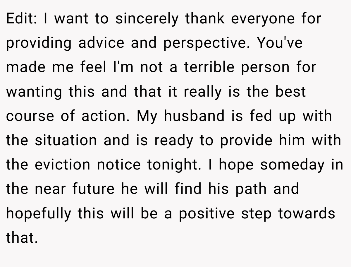 Edit: I want to sincerely thank everyone for providing advice and perspective. You've made me feel I'm not a terrible person for wanting this and that it really is the best course of action. My husband is fed up with the situation and is ready to provide him with the eviction notice tonight. I hope someday in the near future he will find his path and hopefully this will be a positive step towards that.