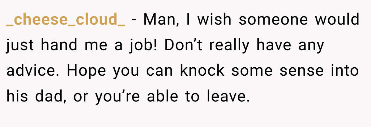 _cheese_cloud_ − Man, I wish someone would just hand me a job! Don’t really have any advice. Hope you can knock some sense into his dad, or you’re able to leave.