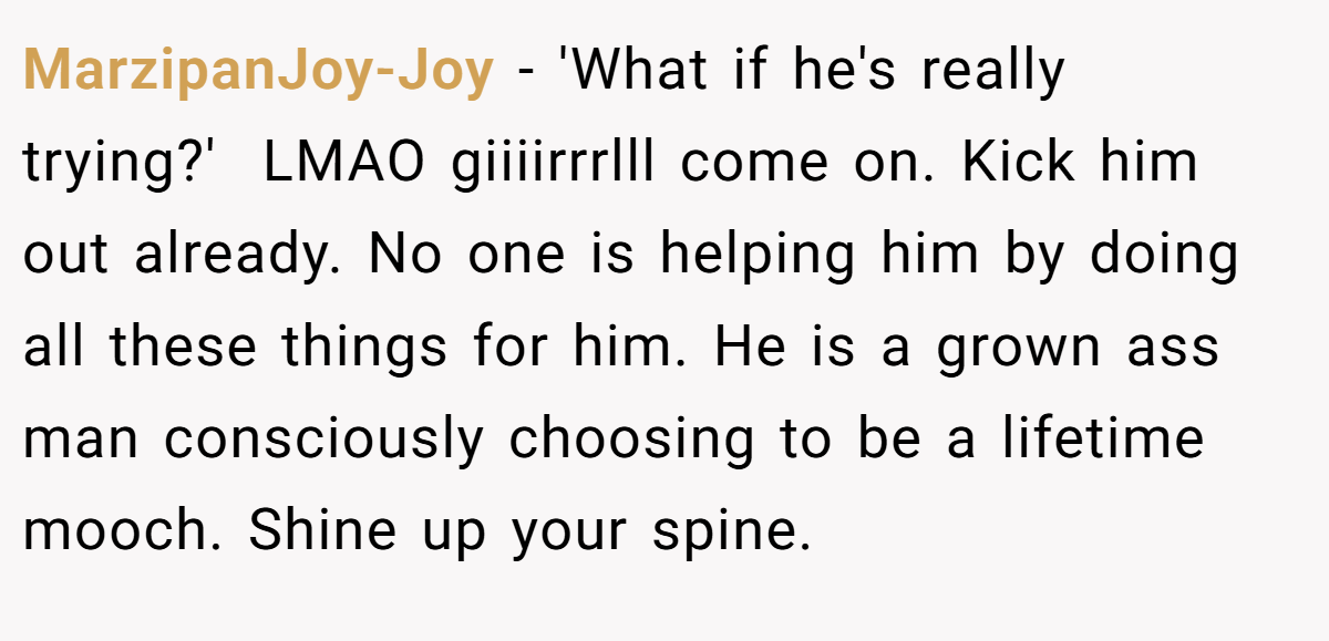 MarzipanJoy-Joy − 'What if he's really trying?'  LMAO giiiirrrlll come on. Kick him out already. No one is helping him by doing all these things for him. He is a grown ass man consciously choosing to be a lifetime mooch. Shine up your spine. 