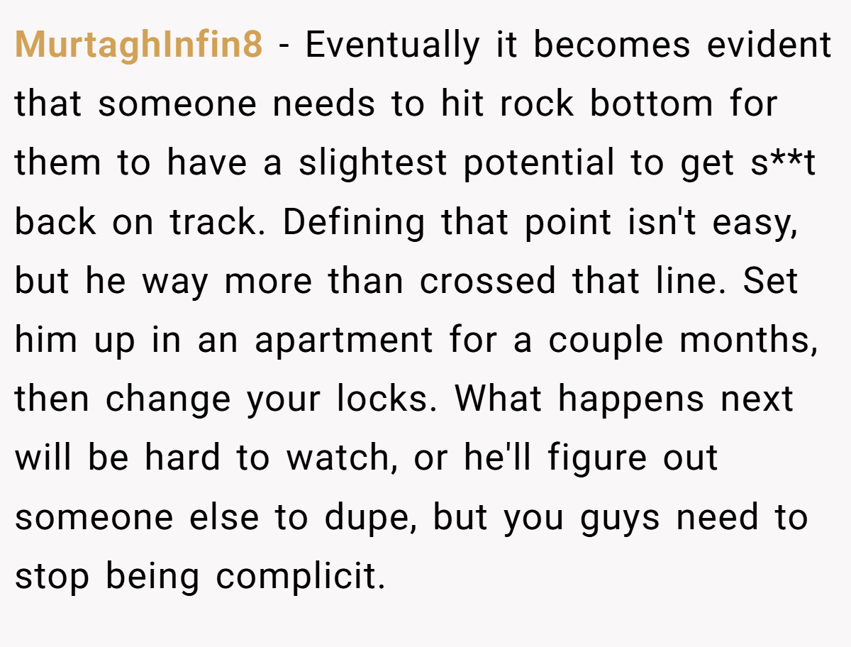 MurtaghInfin8 − Eventually it becomes evident that someone needs to hit rock bottom for them to have a slightest potential to get s**t back on track. Defining that point isn't easy, but he way more than crossed that line. Set him up in an apartment for a couple months, then change your locks. What happens next will be hard to watch, or he'll figure out someone else to dupe, but you guys need to stop being complicit.