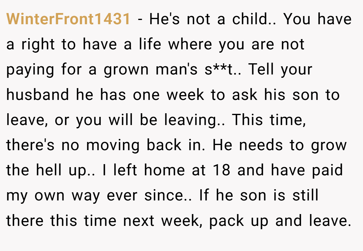 WinterFront1431 − He's not a child.. You have a right to have a life where you are not paying for a grown man's s**t.. Tell your husband he has one week to ask his son to leave, or you will be leaving.. This time, there's no moving back in. He needs to grow the hell up.. I left home at 18 and have paid my own way ever since.. If he son is still there this time next week, pack up and leave.