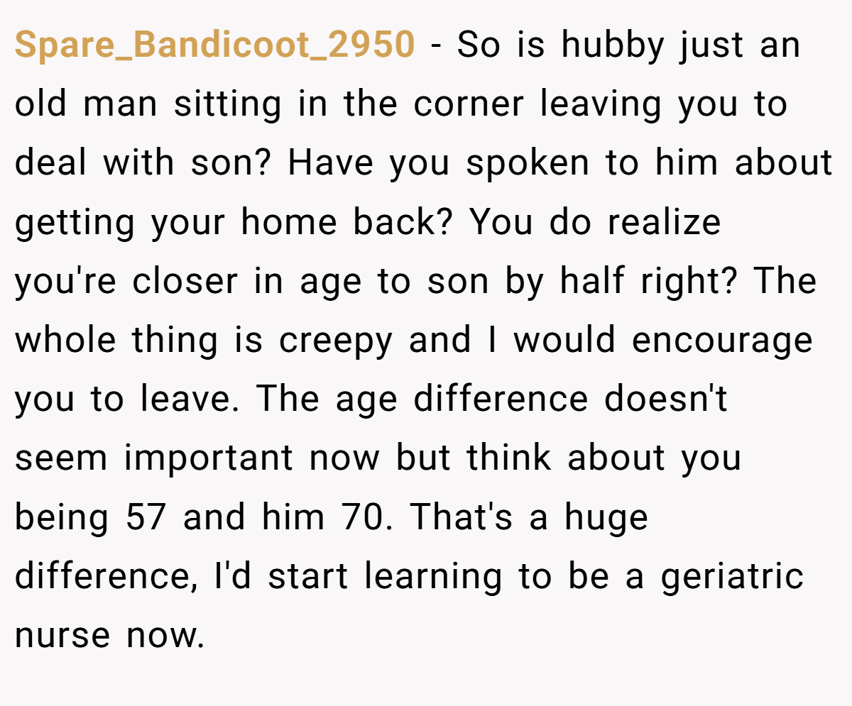 Spare_Bandicoot_2950 − So is hubby just an old man sitting in the corner leaving you to deal with son? Have you spoken to him about getting your home back? You do realize you're closer in age to son by half right? The whole thing is creepy and I would encourage you to leave. The age difference doesn't seem important now but think about you being 57 and him 70. That's a huge difference, I'd start learning to be a geriatric nurse now.