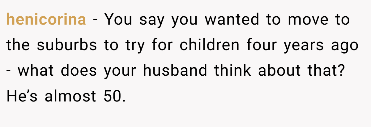 henicorina − You say you wanted to move to the suburbs to try for children four years ago - what does your husband think about that? He’s almost 50.