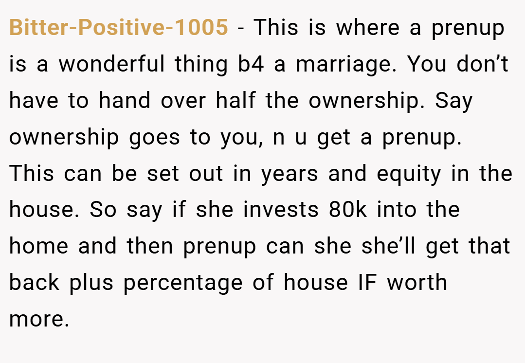 Bitter-Positive-1005 − This is where a prenup is a wonderful thing b4 a marriage. You don’t have to hand over half the ownership. Say ownership goes to you, n u get a prenup. This can be set out in years and equity in the house. So say if she invests 80k into the home and then prenup can she she’ll get that back plus percentage of house IF worth more.