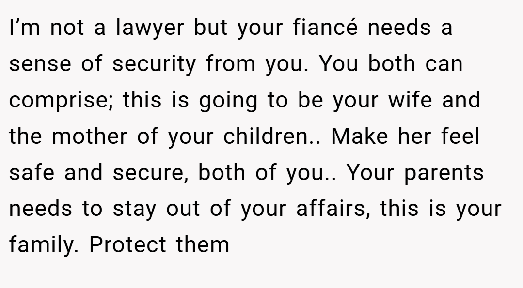 I’m not a lawyer but your fiancé needs a sense of security from you. You both can comprise; this is going to be your wife and the mother of your children.. Make her feel safe and secure, both of you.. Your parents needs to stay out of your affairs, this is your family. Protect them