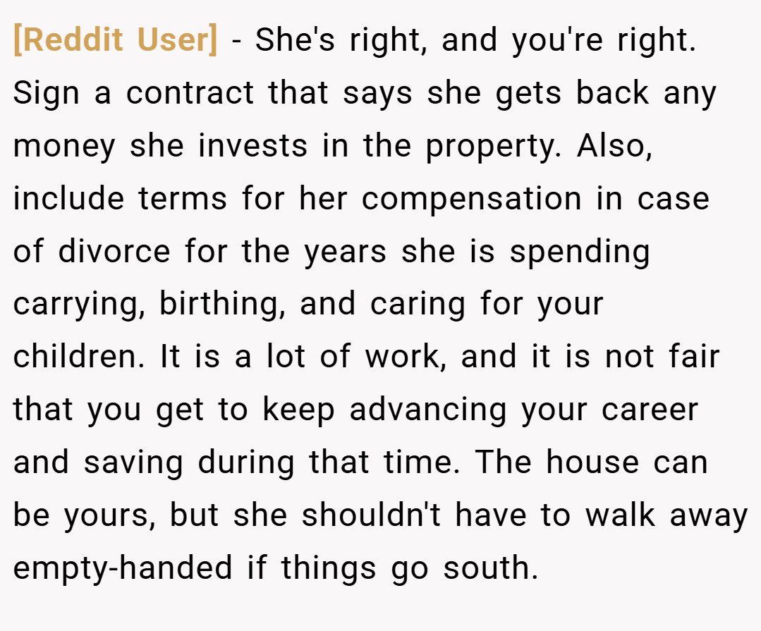 [Reddit User] − She's right, and you're right. Sign a contract that says she gets back any money she invests in the property. Also, include terms for her compensation in case of divorce for the years she is spending carrying, birthing, and caring for your children. It is a lot of work, and it is not fair that you get to keep advancing your career and saving during that time. The house can be yours, but she shouldn't have to walk away empty-handed if things go south.