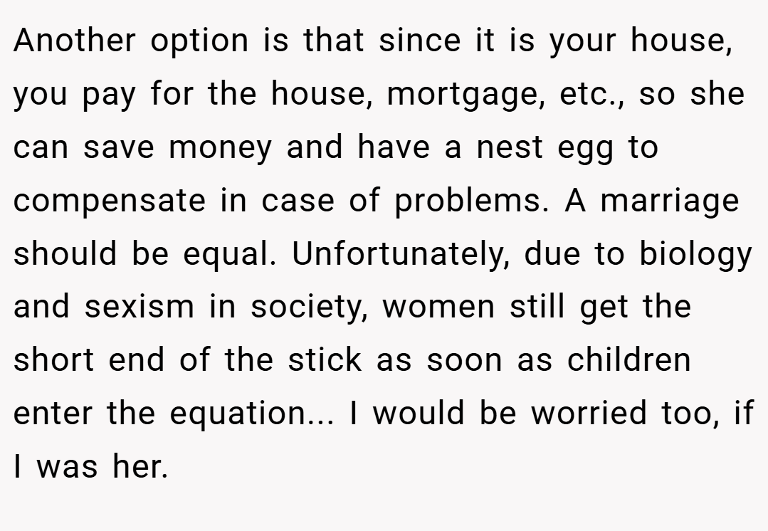 Another option is that since it is your house, you pay for the house, mortgage, etc., so she can save money and have a nest egg to compensate in case of problems. A marriage should be equal. Unfortunately, due to biology and sexism in society, women still get the short end of the stick as soon as children enter the equation... I would be worried too, if I was her.