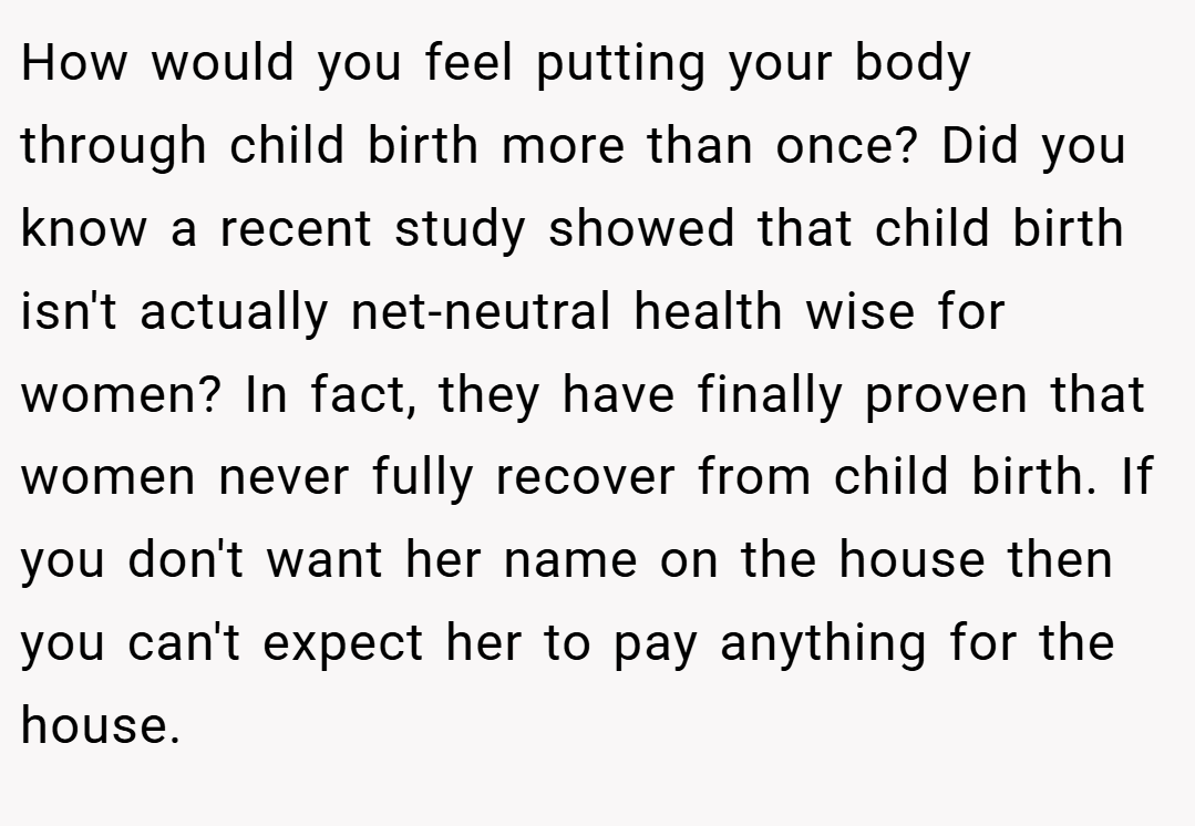 How would you feel putting your body through child birth more than once? Did you know a recent study showed that child birth isn't actually net-neutral health wise for women? In fact, they have finally proven that women never fully recover from child birth. If you don't want her name on the house then you can't expect her to pay anything for the house.