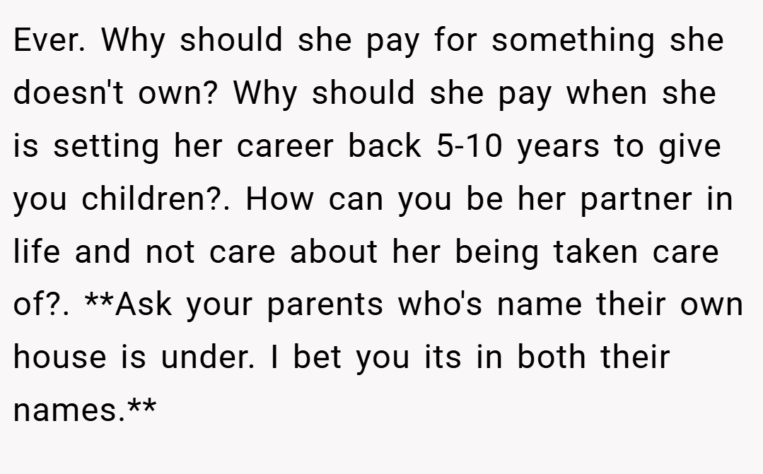 Ever. Why should she pay for something she doesn't own? Why should she pay when she is setting her career back 5-10 years to give you children?. How can you be her partner in life and not care about her being taken care of?. **Ask your parents who's name their own house is under. I bet you its in both their names.**