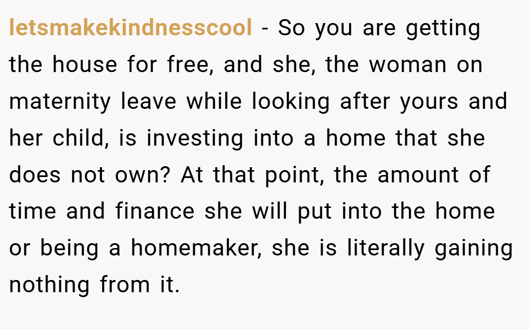 letsmakekindnesscool − So you are getting the house for free, and she, the woman on maternity leave while looking after yours and her child, is investing into a home that she does not own? At that point, the amount of time and finance she will put into the home or being a homemaker, she is literally gaining nothing from it.