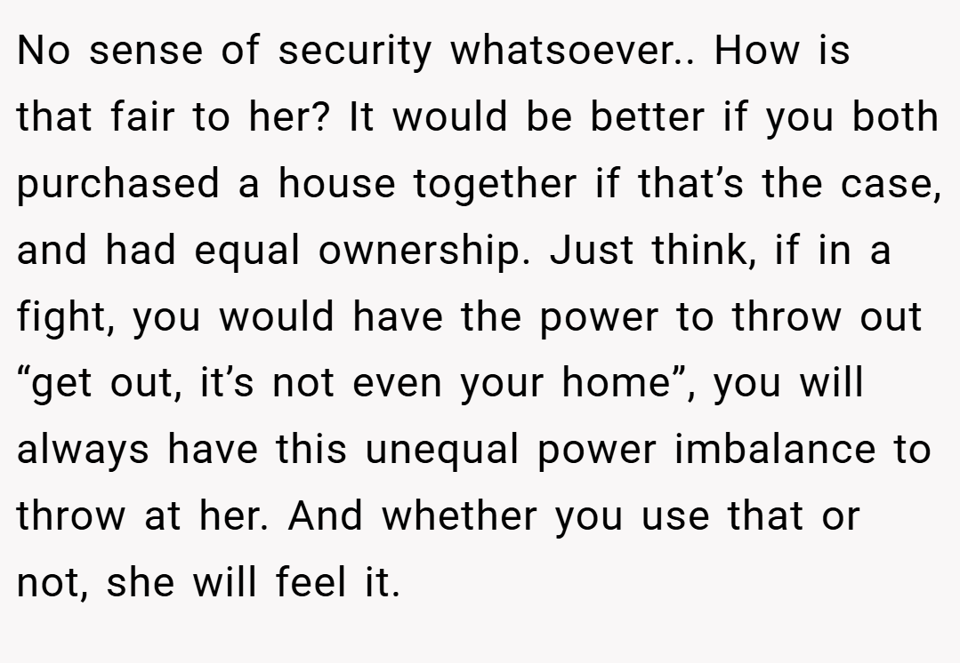 No sense of security whatsoever.. How is that fair to her? It would be better if you both purchased a house together if that’s the case, and had equal ownership. Just think, if in a fight, you would have the power to throw out “get out, it’s not even your home”, you will always have this unequal power imbalance to throw at her. And whether you use that or not, she will feel it.