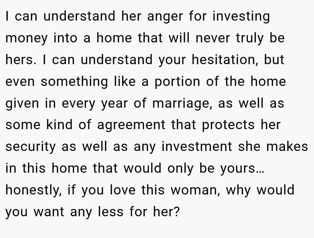 I can understand her anger for investing money into a home that will never truly be hers. I can understand your hesitation, but even something like a portion of the home given in every year of marriage, as well as some kind of agreement that protects her security as well as any investment she makes in this home that would only be yours… honestly, if you love this woman, why would you want any less for her?