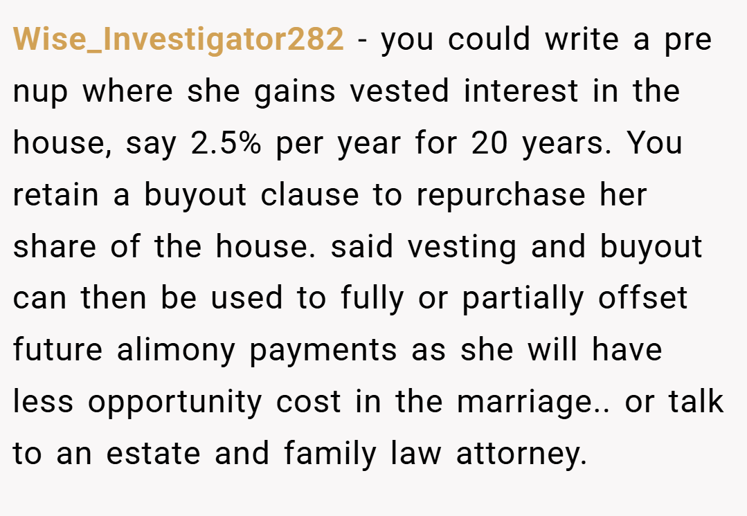 Wise_Investigator282 − you could write a pre nup where she gains vested interest in the house, say 2.5% per year for 20 years. You retain a buyout clause to repurchase her share of the house. said vesting and buyout can then be used to fully or partially offset future alimony payments as she will have less opportunity cost in the marriage.. or talk to an estate and family law attorney.