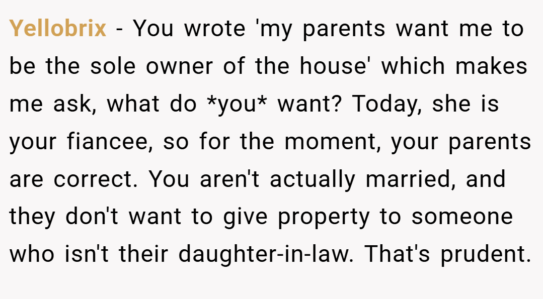 Yellobrix − You wrote 'my parents want me to be the sole owner of the house' which makes me ask, what do *you* want? Today, she is your fiancee, so for the moment, your parents are correct. You aren't actually married, and they don't want to give property to someone who isn't their daughter-in-law. That's prudent.