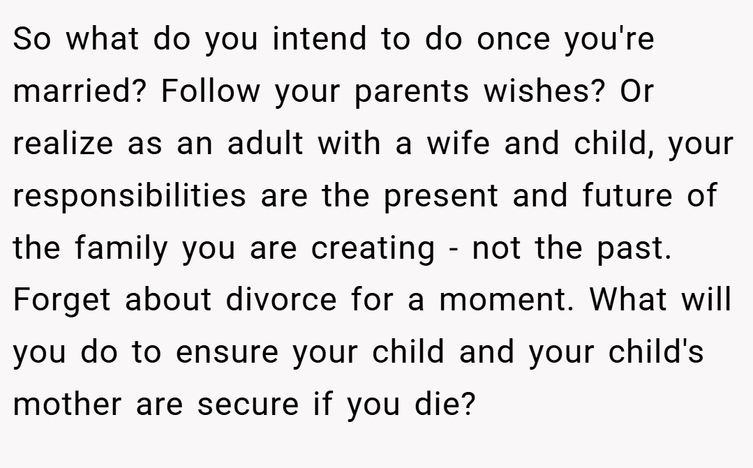 So what do you intend to do once you're married? Follow your parents wishes? Or realize as an adult with a wife and child, your responsibilities are the present and future of the family you are creating - not the past. Forget about divorce for a moment. What will you do to ensure your child and your child's mother are secure if you die?