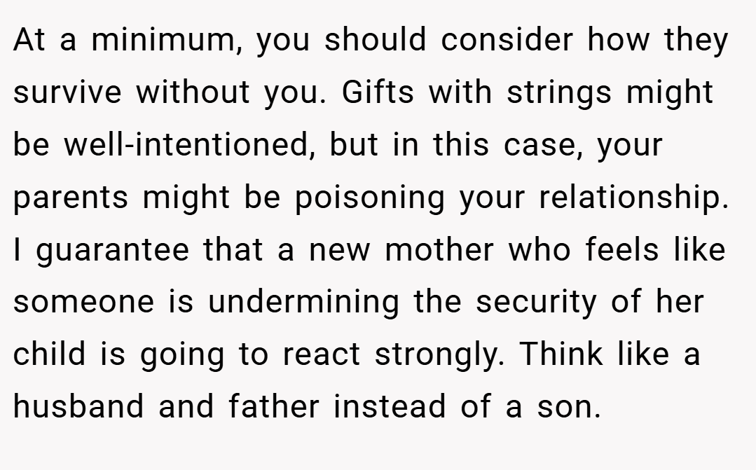 At a minimum, you should consider how they survive without you. Gifts with strings might be well-intentioned, but in this case, your parents might be poisoning your relationship. I guarantee that a new mother who feels like someone is undermining the security of her child is going to react strongly. Think like a husband and father instead of a son.