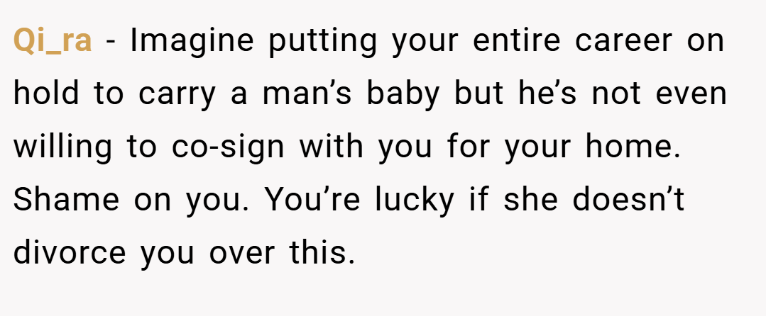 Qi_ra − Imagine putting your entire career on hold to carry a man’s baby but he’s not even willing to co-sign with you for your home. Shame on you. You’re lucky if she doesn’t divorce you over this.