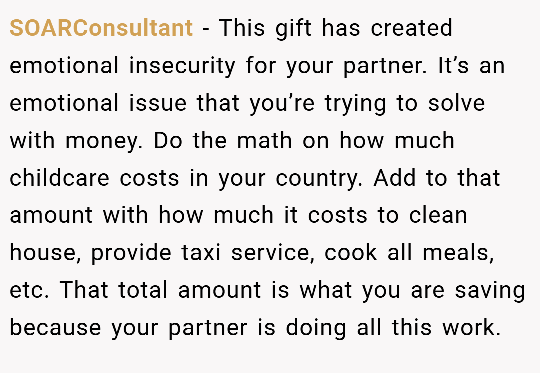 SOARConsultant − This gift has created emotional insecurity for your partner. It’s an emotional issue that you’re trying to solve with money. Do the math on how much childcare costs in your country. Add to that amount with how much it costs to clean house, provide taxi service, cook all meals, etc. That total amount is what you are saving because your partner is doing all this work.