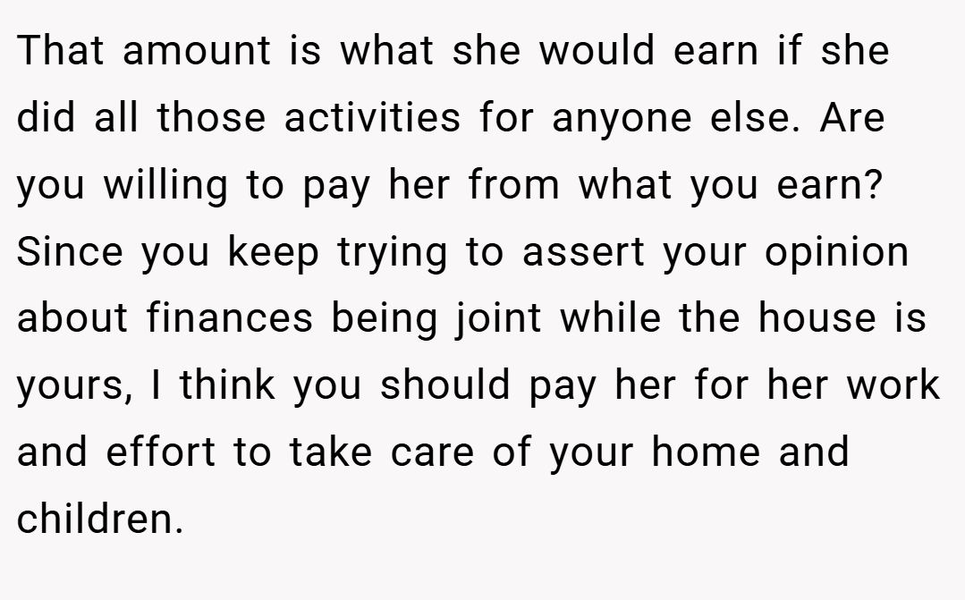 That amount is what she would earn if she did all those activities for anyone else. Are you willing to pay her from what you earn? Since you keep trying to assert your opinion about finances being joint while the house is yours, I think you should pay her for her work and effort to take care of your home and children.