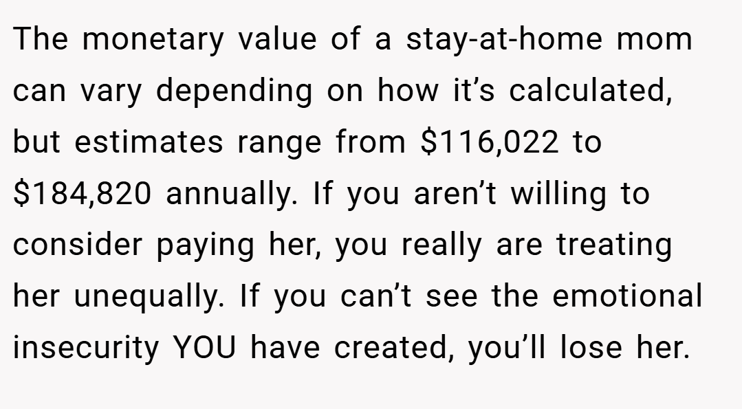 The monetary value of a stay-at-home mom can vary depending on how it’s calculated, but estimates range from $116,022 to $184,820 annually. If you aren’t willing to consider paying her, you really are treating her unequally. If you can’t see the emotional insecurity YOU have created, you’ll lose her.