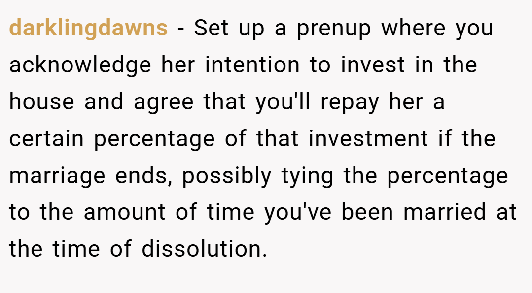 darklingdawns − Set up a prenup where you acknowledge her intention to invest in the house and agree that you'll repay her a certain percentage of that investment if the marriage ends, possibly tying the percentage to the amount of time you've been married at the time of dissolution.