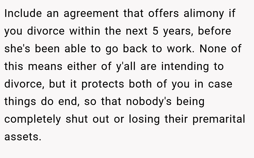 Include an agreement that offers alimony if you divorce within the next 5 years, before she's been able to go back to work. None of this means either of y'all are intending to divorce, but it protects both of you in case things do end, so that nobody's being completely shut out or losing their premarital assets.