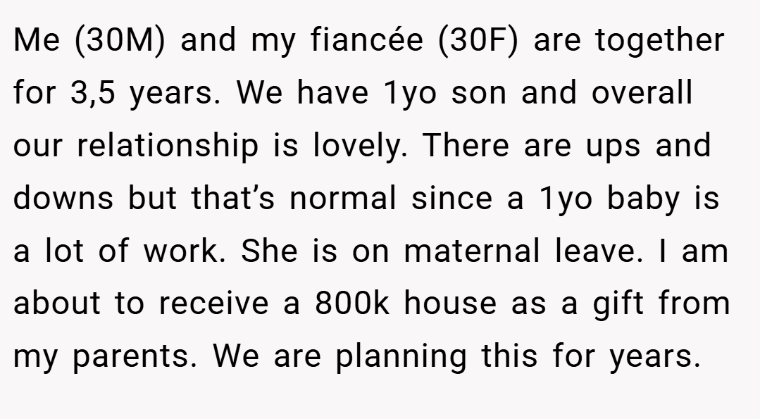 Me (30M) and my fiancée (30F) are together for 3,5 years. We have 1yo son and overall our relationship is lovely. There are ups and downs but that’s normal since a 1yo baby is a lot of work. She is on maternal leave. I am about to receive a 800k house as a gift from my parents. We are planning this for years.