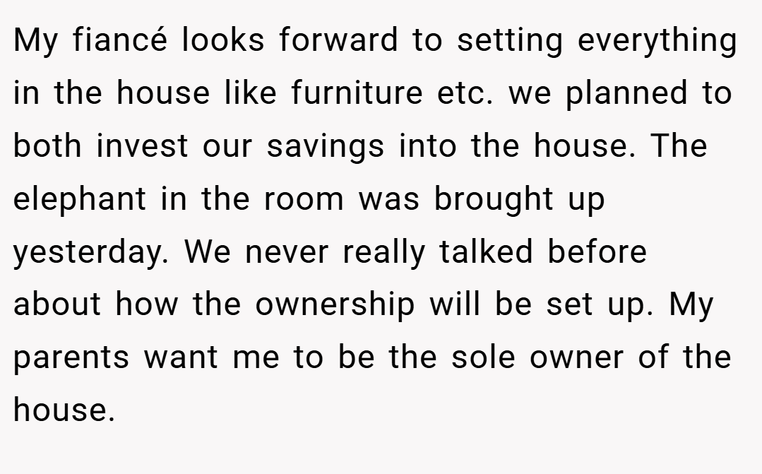 My fiancé looks forward to setting everything in the house like furniture etc. we planned to both invest our savings into the house. The elephant in the room was brought up yesterday. We never really talked before about how the ownership will be set up. My parents want me to be the sole owner of the house.
