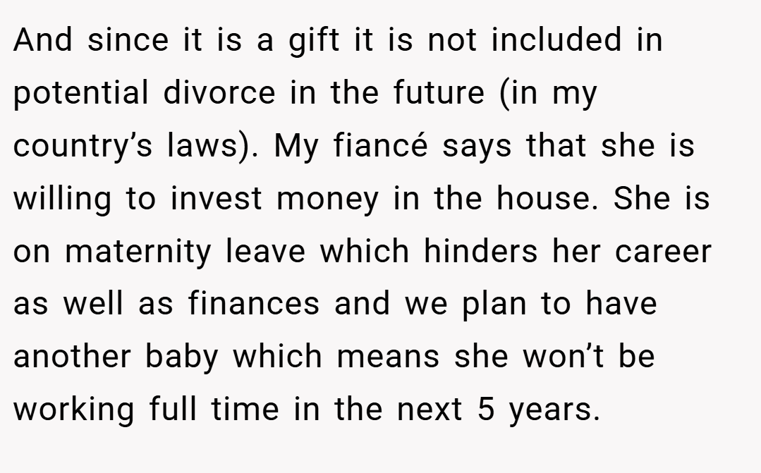 And since it is a gift it is not included in potential divorce in the future (in my country’s laws). My fiancé says that she is willing to invest money in the house. She is on maternity leave which hinders her career as well as finances and we plan to have another baby which means she won’t be working full time in the next 5 years.