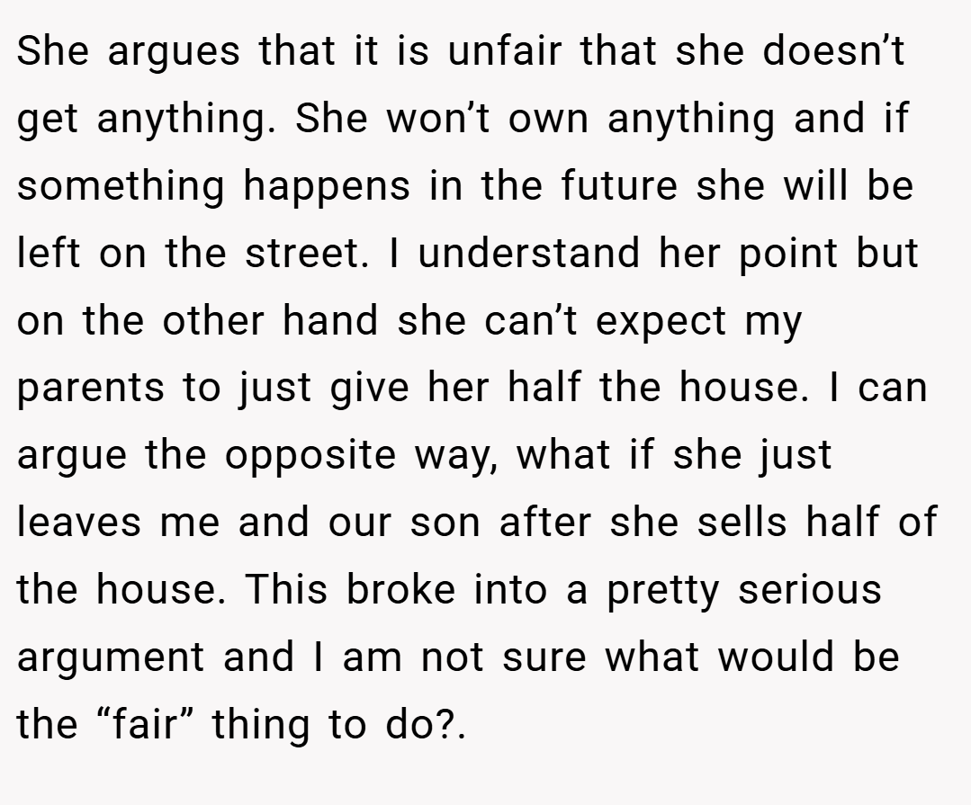 She argues that it is unfair that she doesn’t get anything. She won’t own anything and if something happens in the future she will be left on the street. I understand her point but on the other hand she can’t expect my parents to just give her half the house. I can argue the opposite way, what if she just leaves me and our son after she sells half of the house. This broke into a pretty serious argument and I am not sure what would be the “fair” thing to do?. 