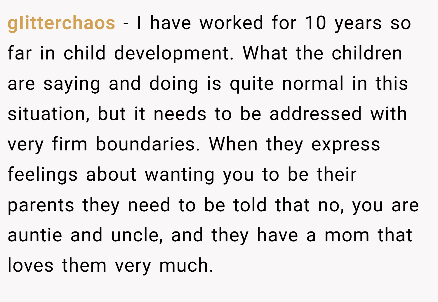 gIitterchaos − I have worked for 10 years so far in child development. What the children are saying and doing is quite normal in this situation, but it needs to be addressed with very firm boundaries. When they express feelings about wanting you to be their parents they need to be told that no, you are auntie and uncle, and they have a mom that loves them very much.