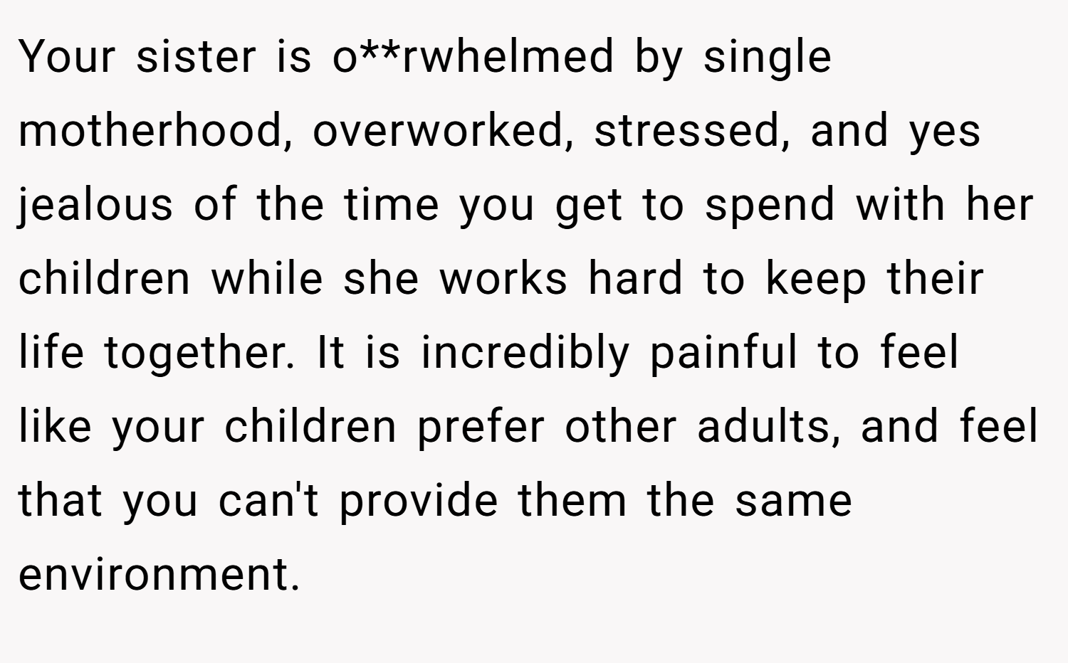 Your sister is o**rwhelmed by single motherhood, overworked, stressed, and yes jealous of the time you get to spend with her children while she works hard to keep their life together. It is incredibly painful to feel like your children prefer other adults, and feel that you can't provide them the same environment.