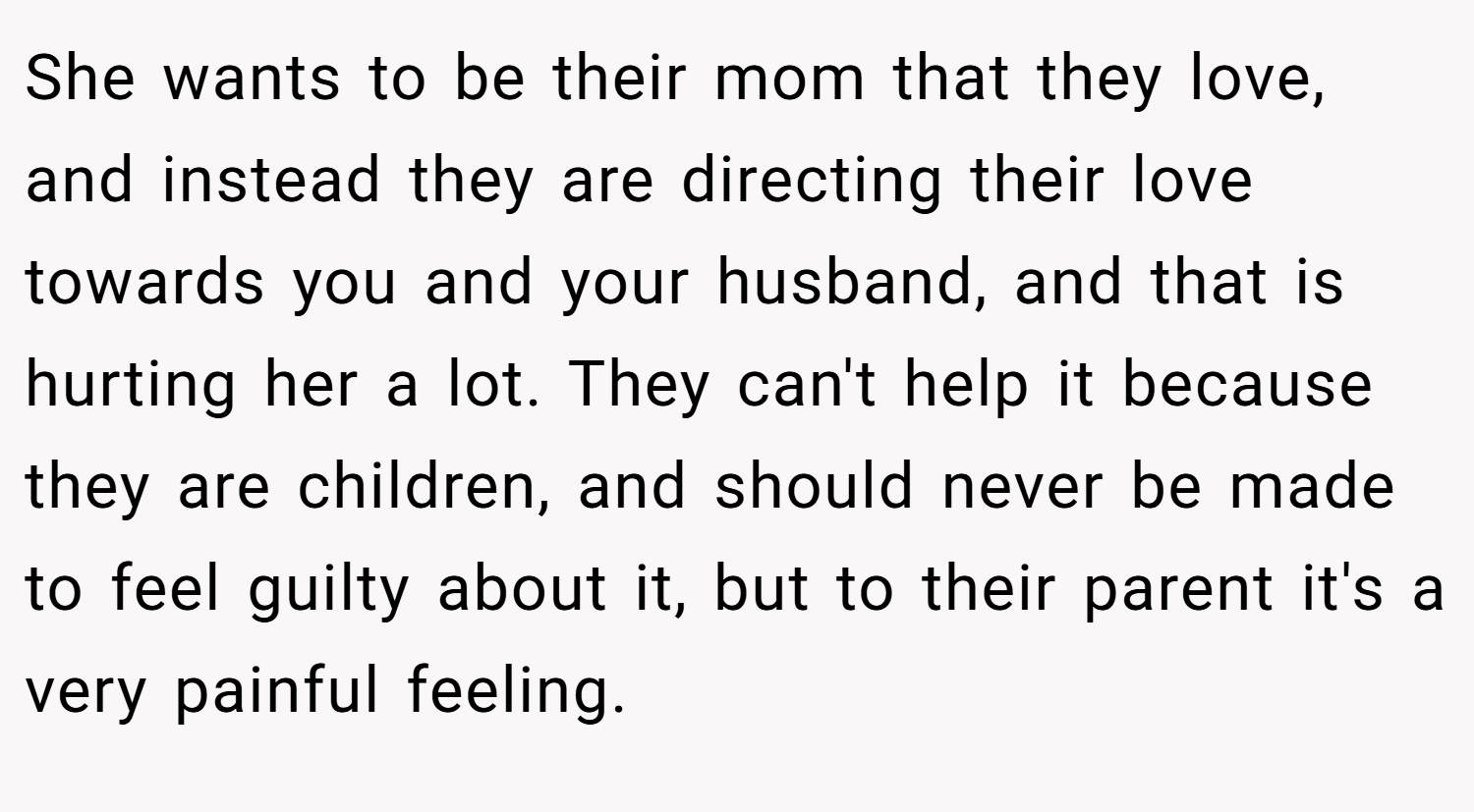 She wants to be their mom that they love, and instead they are directing their love towards you and your husband, and that is hurting her a lot. They can't help it because they are children, and should never be made to feel guilty about it, but to their parent it's a very painful feeling.
