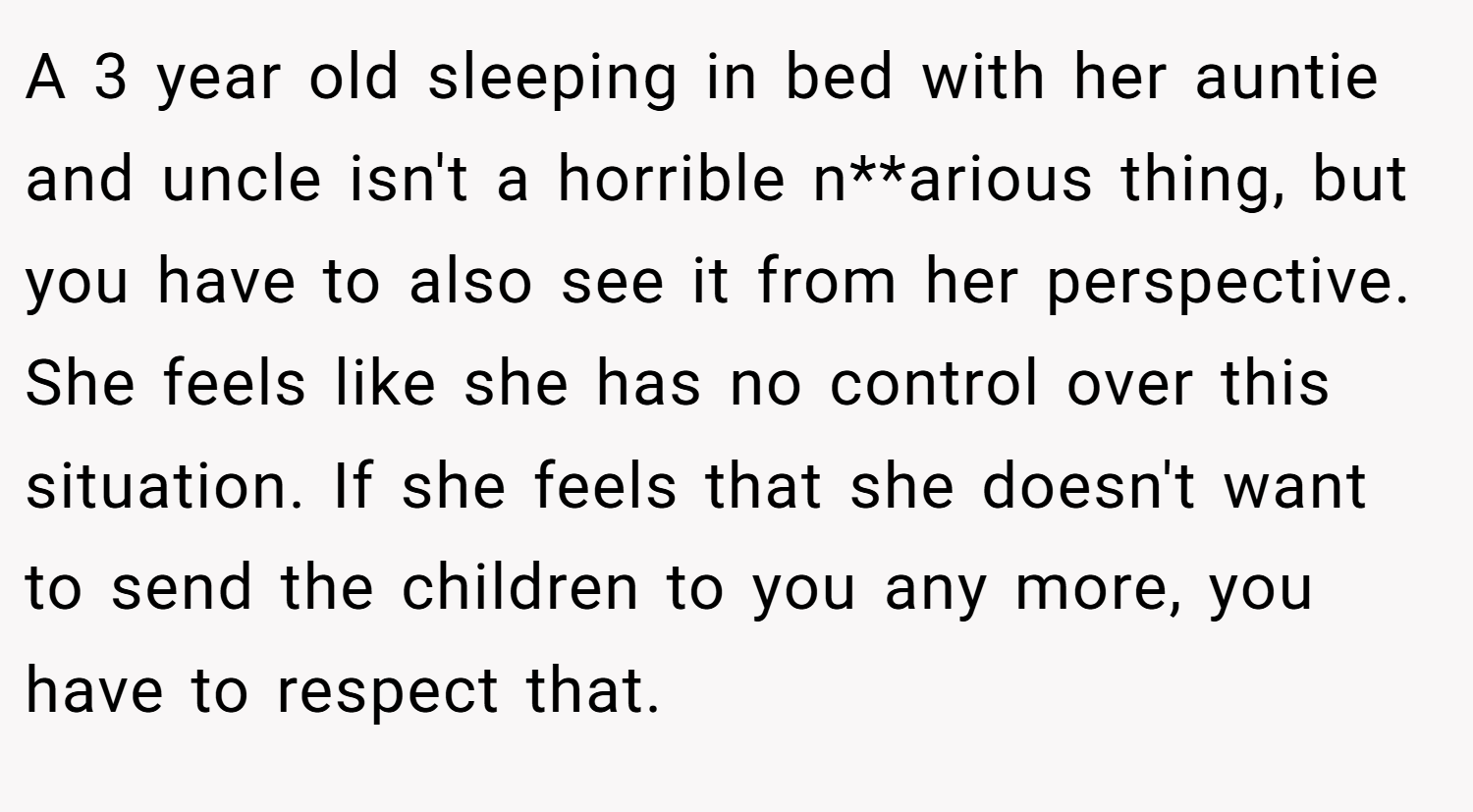 A 3 year old sleeping in bed with her auntie and uncle isn't a horrible n**arious thing, but you have to also see it from her perspective. She feels like she has no control over this situation. If she feels that she doesn't want to send the children to you any more, you have to respect that.
