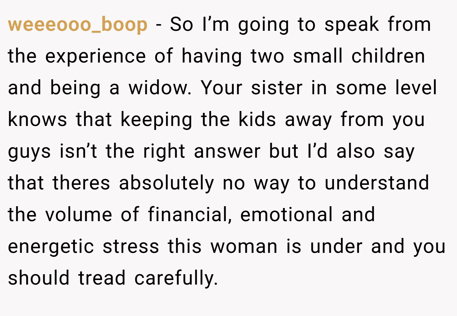 weeeooo_boop − So I’m going to speak from the experience of having two small children and being a widow. Your sister in some level knows that keeping the kids away from you guys isn’t the right answer but I’d also say that theres absolutely no way to understand the volume of financial, emotional and energetic stress this woman is under and you should tread carefully.