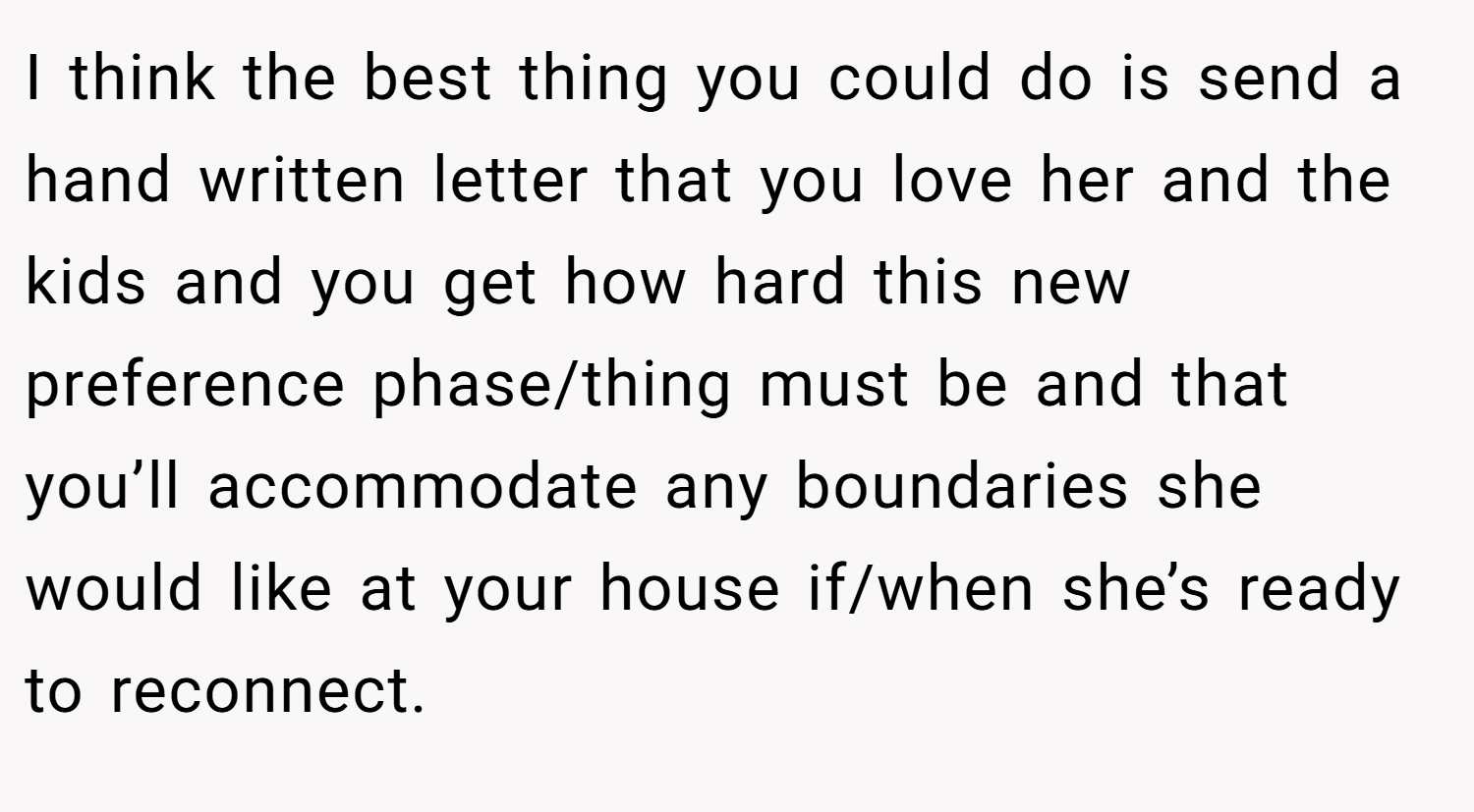 I think the best thing you could do is send a hand written letter that you love her and the kids and you get how hard this new preference phase/thing must be and that you’ll accommodate any boundaries she would like at your house if/when she’s ready to reconnect.