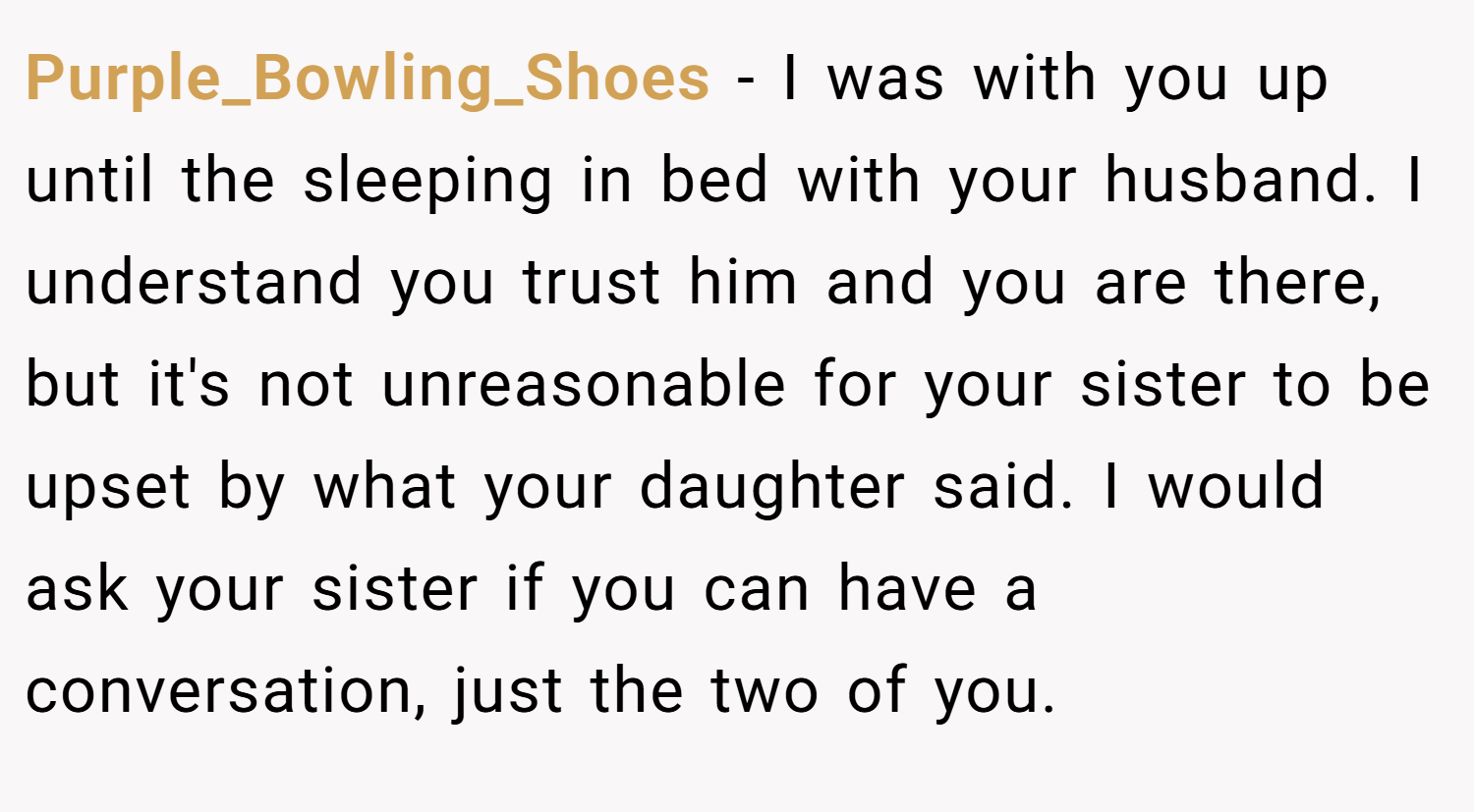 Purple_Bowling_Shoes − I was with you up until the sleeping in bed with your husband. I understand you trust him and you are there, but it's not unreasonable for your sister to be upset by what your daughter said. I would ask your sister if you can have a conversation, just the two of you.