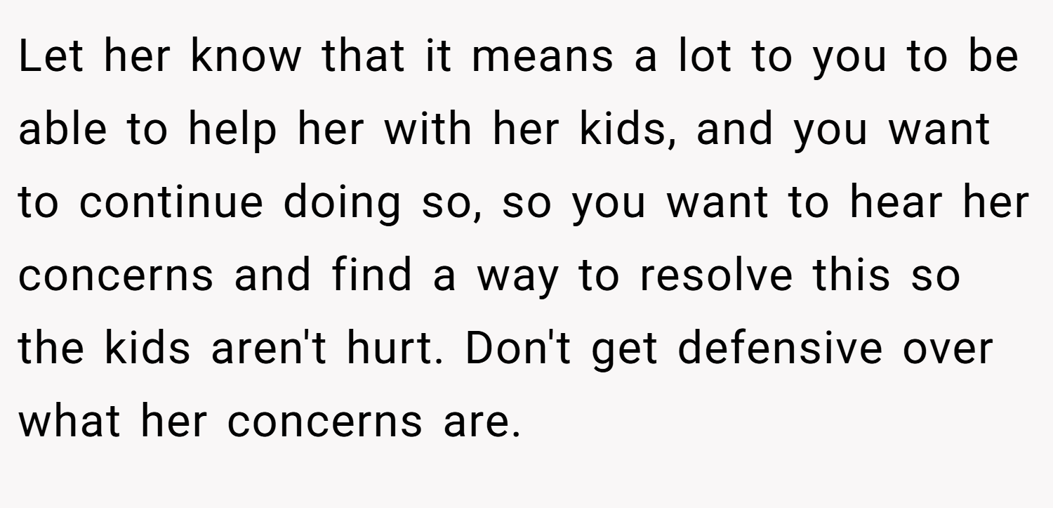 Let her know that it means a lot to you to be able to help her with her kids, and you want to continue doing so, so you want to hear her concerns and find a way to resolve this so the kids aren't hurt. Don't get defensive over what her concerns are.