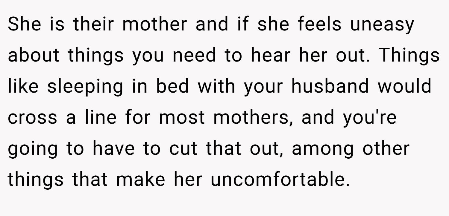 She is their mother and if she feels uneasy about things you need to hear her out. Things like sleeping in bed with your husband would cross a line for most mothers, and you're going to have to cut that out, among other things that make her uncomfortable.