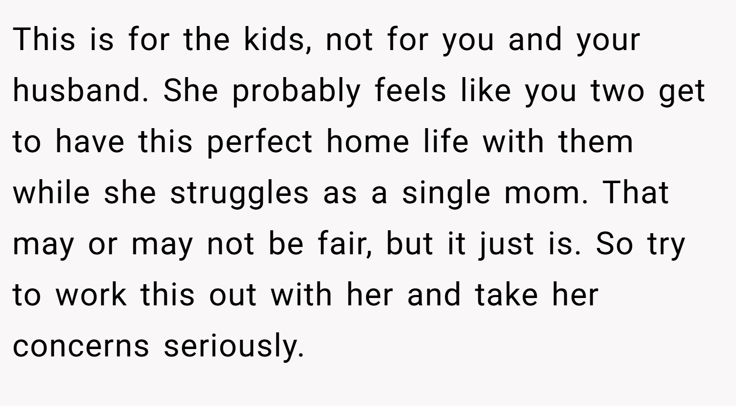 This is for the kids, not for you and your husband. She probably feels like you two get to have this perfect home life with them while she struggles as a single mom. That may or may not be fair, but it just is. So try to work this out with her and take her concerns seriously. 