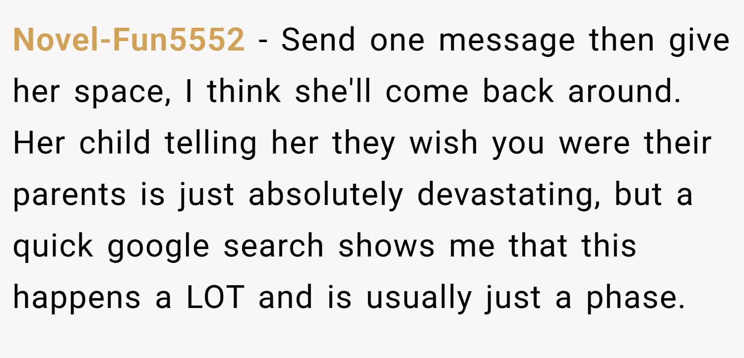Novel-Fun5552 − Send one message then give her space, I think she'll come back around. Her child telling her they wish you were their parents is just absolutely devastating, but a quick google search shows me that this happens a LOT and is usually just a phase.