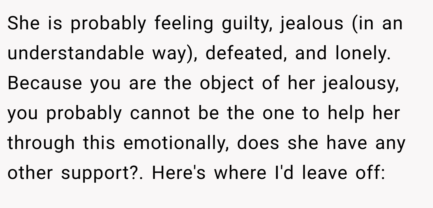 She is probably feeling guilty, jealous (in an understandable way), defeated, and lonely. Because you are the object of her jealousy, you probably cannot be the one to help her through this emotionally, does she have any other support?. Here's where I'd leave off: