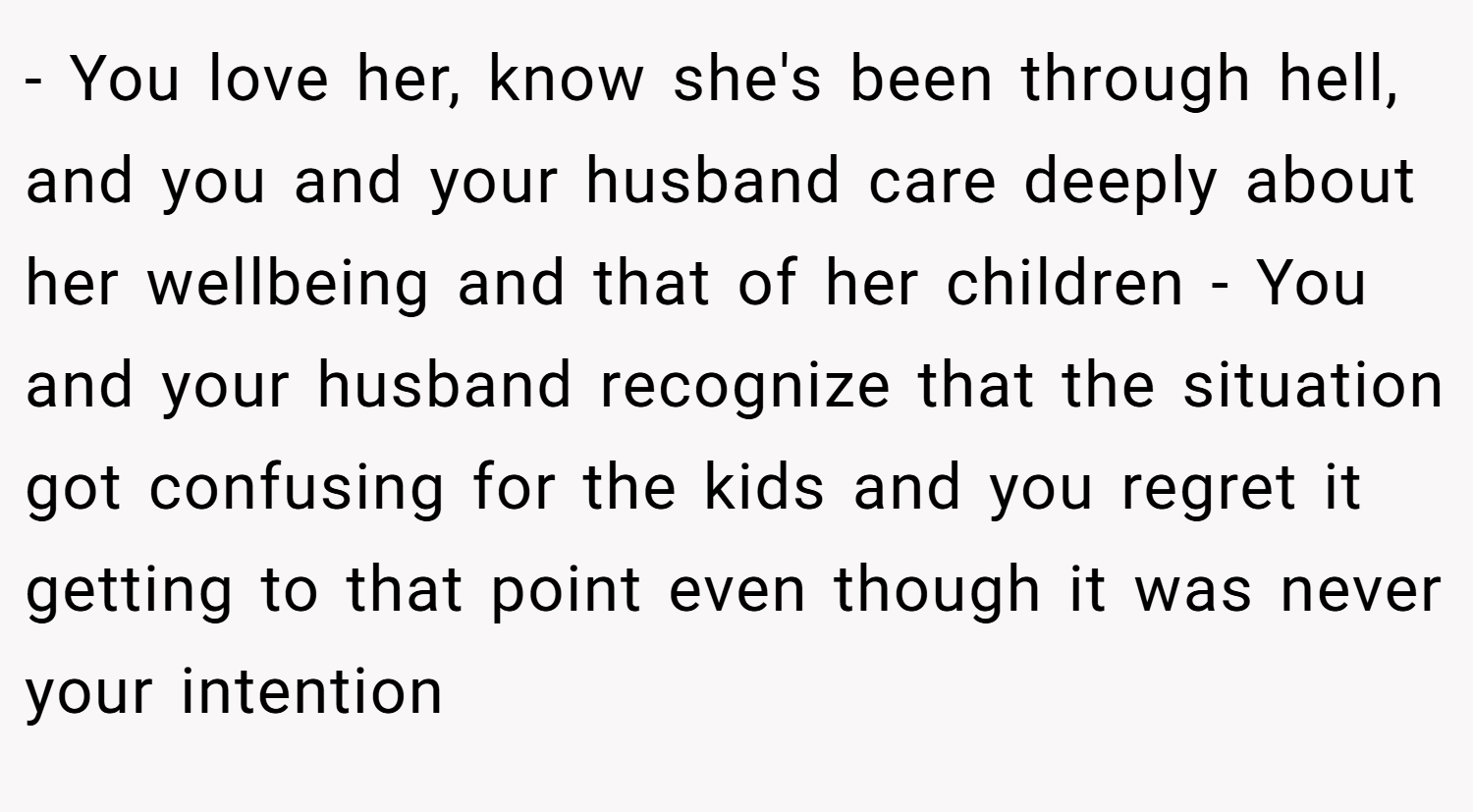 - You love her, know she's been through hell, and you and your husband care deeply about her wellbeing and that of her children - You and your husband recognize that the situation got confusing for the kids and you regret it getting to that point even though it was never your intention