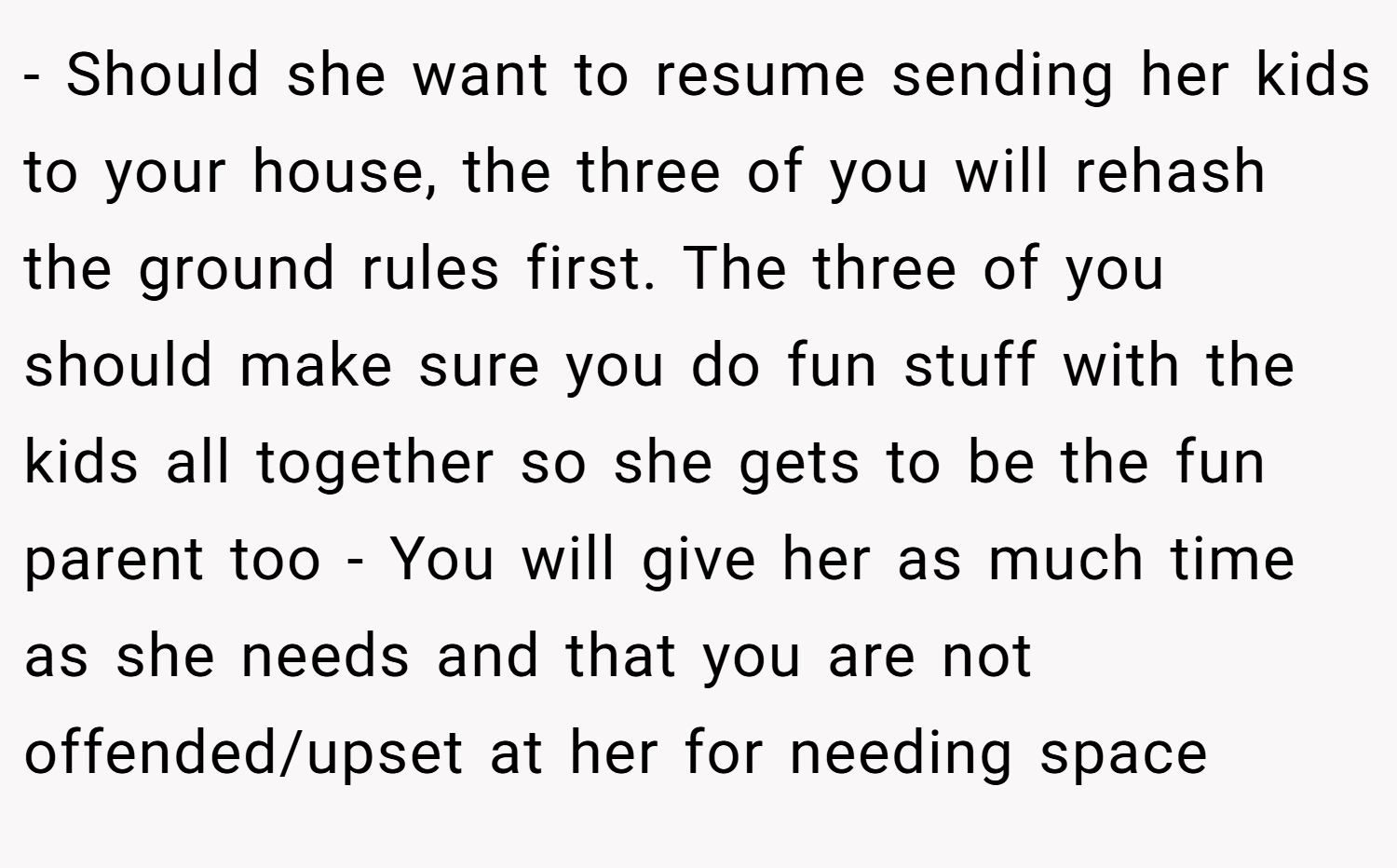 - Should she want to resume sending her kids to your house, the three of you will rehash the ground rules first. The three of you should make sure you do fun stuff with the kids all together so she gets to be the fun parent too - You will give her as much time as she needs and that you are not offended/upset at her for needing space