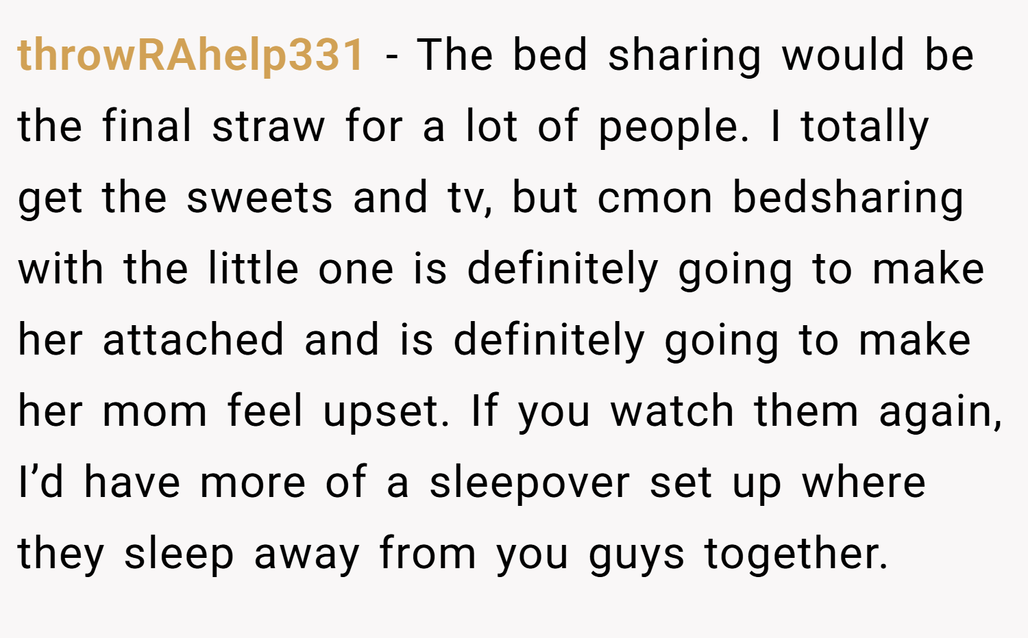 throwRAhelp331 − The bed sharing would be the final straw for a lot of people. I totally get the sweets and tv, but cmon bedsharing with the little one is definitely going to make her attached and is definitely going to make her mom feel upset. If you watch them again, I’d have more of a sleepover set up where they sleep away from you guys together.