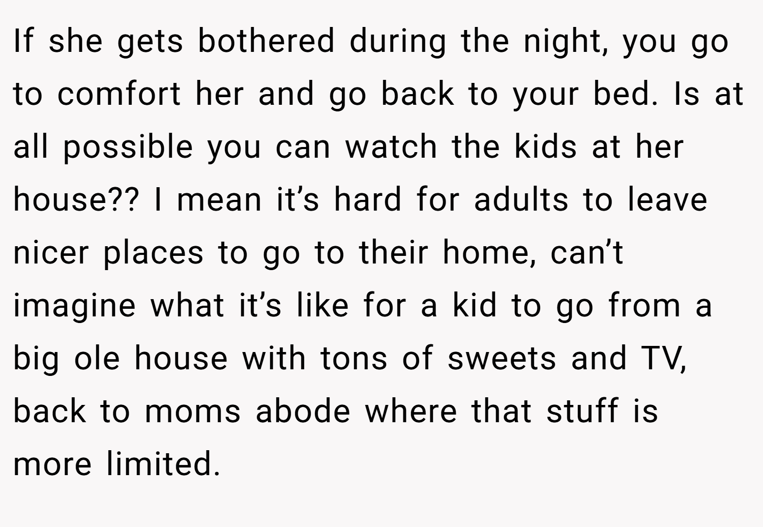 If she gets bothered during the night, you go to comfort her and go back to your bed. Is at all possible you can watch the kids at her house?? I mean it’s hard for adults to leave nicer places to go to their home, can’t imagine what it’s like for a kid to go from a big ole house with tons of sweets and TV, back to moms abode where that stuff is more limited.