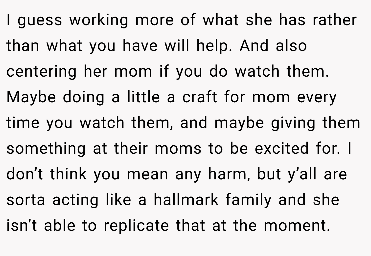 I guess working more of what she has rather than what you have will help. And also centering her mom if you do watch them. Maybe doing a little a craft for mom every time you watch them, and maybe giving them something at their moms to be excited for. I don’t think you mean any harm, but y’all are sorta acting like a hallmark family and she isn’t able to replicate that at the moment.
