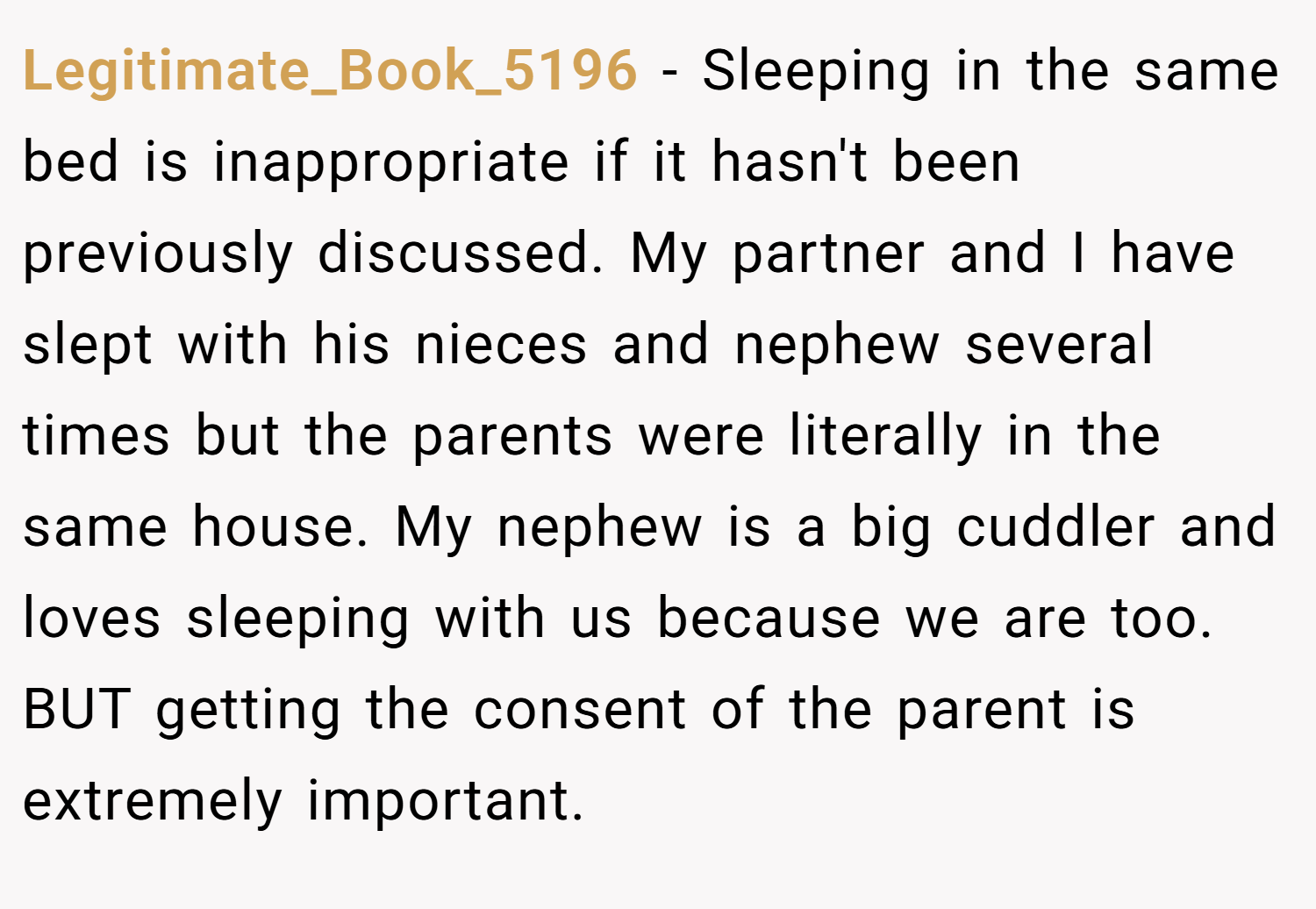 Legitimate_Book_5196 − Sleeping in the same bed is inappropriate if it hasn't been previously discussed. My partner and I have slept with his nieces and nephew several times but the parents were literally in the same house. My nephew is a big cuddler and loves sleeping with us because we are too. BUT getting the consent of the parent is extremely important.