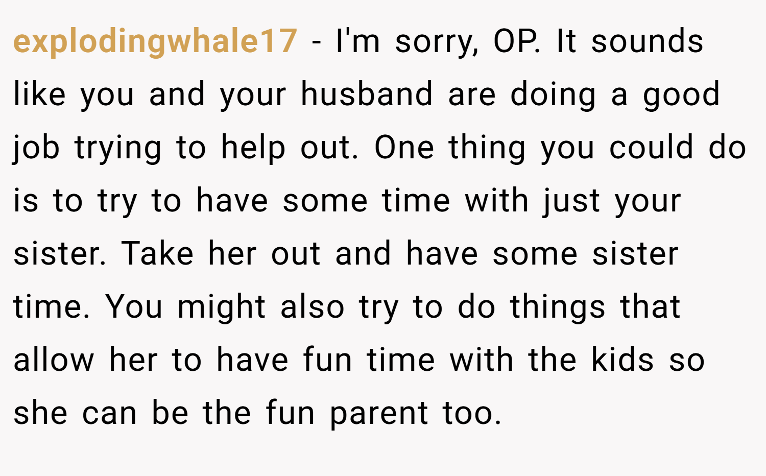 explodingwhale17 − I'm sorry, OP. It sounds like you and your husband are doing a good job trying to help out. One thing you could do is to try to have some time with just your sister. Take her out and have some sister time. You might also try to do things that allow her to have fun time with the kids so she can be the fun parent too.